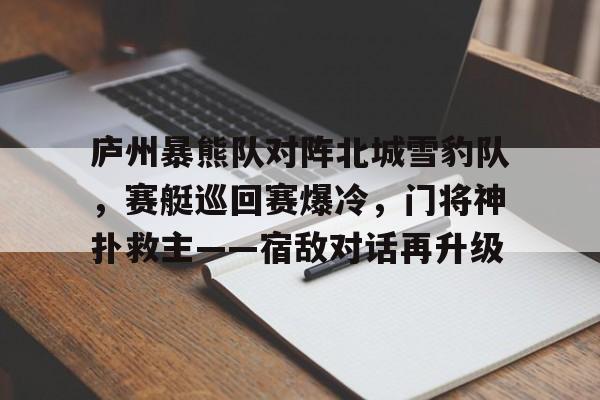九游娱乐-庐州暴熊队对阵北城雪豹队，赛艇巡回赛爆冷，门将神扑救主——宿敌对话再升级的简单介绍